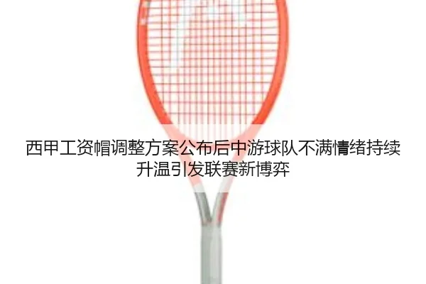 西甲工资帽调整方案公布后中游球队不满情绪持续升温引发联赛新博弈